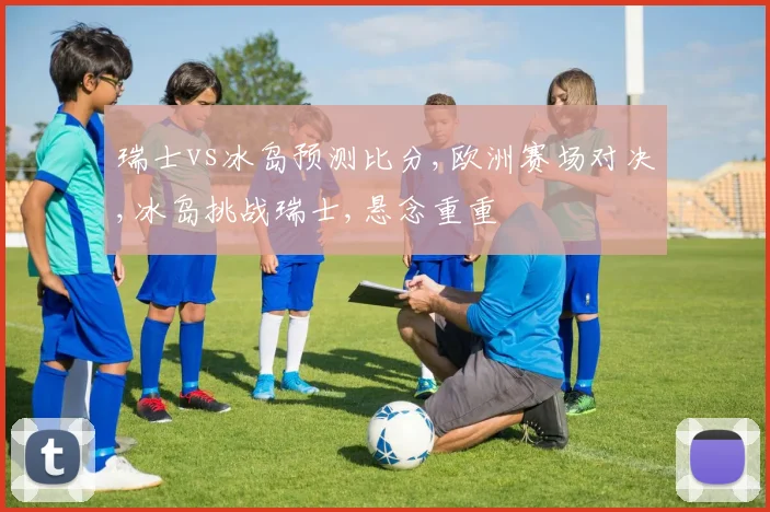 瑞士vs冰岛预测比分,欧洲赛场对决,冰岛挑战瑞士,悬念重重