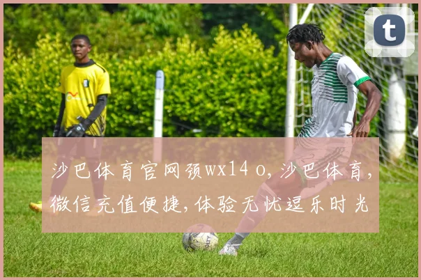 沙巴体育官网颈wx14 o,沙巴体育,微信充值便捷,体验无忧逗乐时光