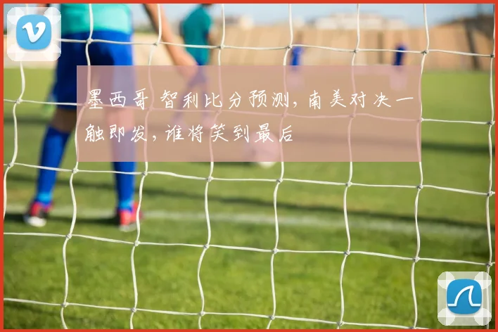 墨西哥 智利比分预测,南美对决一触即发,谁将笑到最后