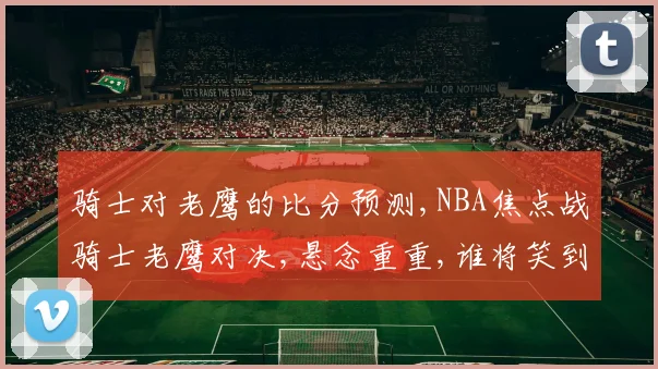 骑士对老鹰的比分预测,NBA焦点战骑士老鹰对决,悬念重重,谁将笑到最后